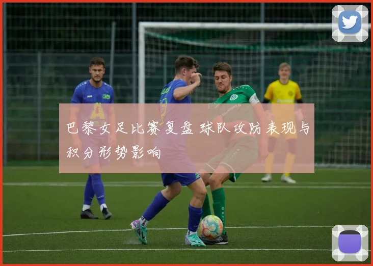 巴黎女足比赛复盘 球队攻防表现与积分形势影响