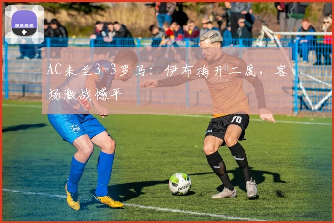 AC米兰3-3罗马:伊布梅开二度,客场激战憾平