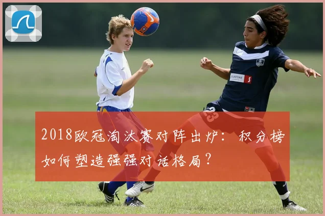 2018欧冠淘汰赛对阵出炉:积分榜如何塑造强强对话格局?