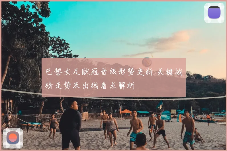 巴黎女足欧冠晋级形势更新 关键战绩走势及出线看点解析