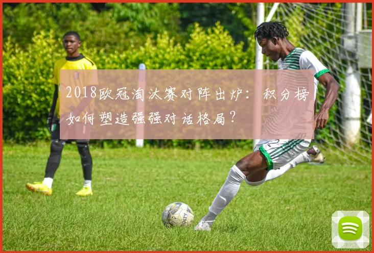 2018欧冠淘汰赛对阵出炉：积分榜如何塑造强强对话格局？