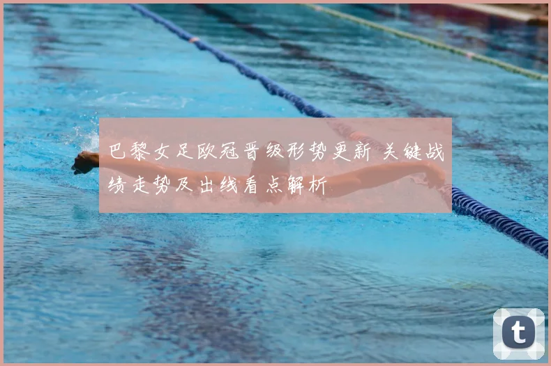 巴黎女足欧冠晋级形势更新 关键战绩走势及出线看点解析