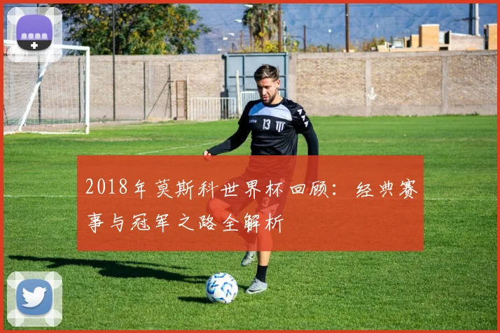 2018年莫斯科世界杯回顾：经典赛事与冠军之路全解析