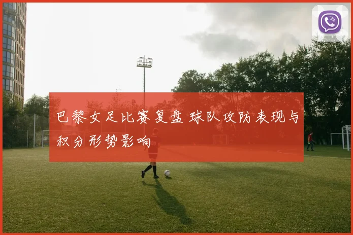 巴黎女足比赛复盘 球队攻防表现与积分形势影响